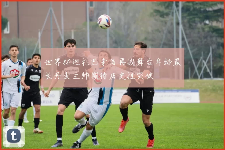 世界杯巡礼巴拿马再战舞台年龄最长丹麦主帅期待历史性突破