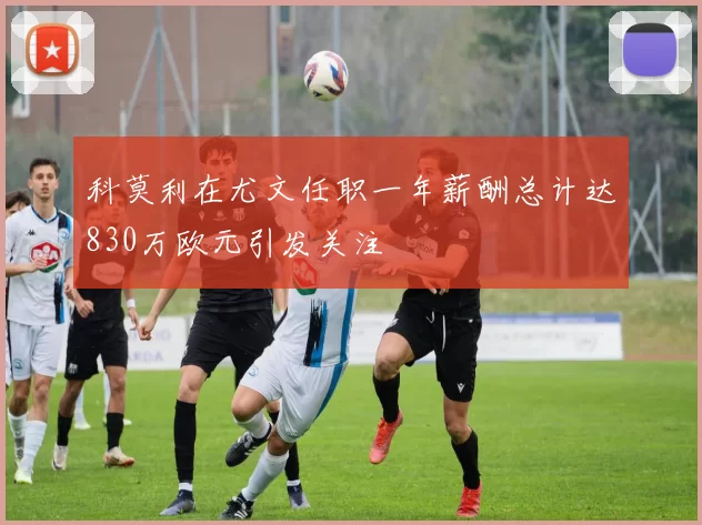 科莫利在尤文任职一年薪酬总计达830万欧元引发关注