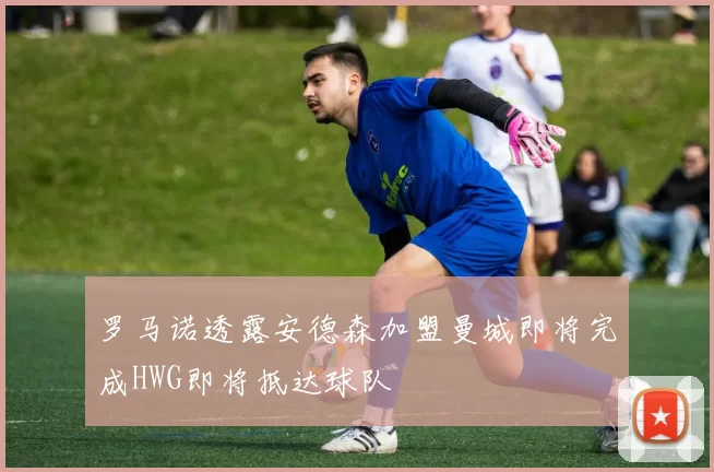 罗马诺透露安德森加盟曼城即将完成HWG即将抵达球队