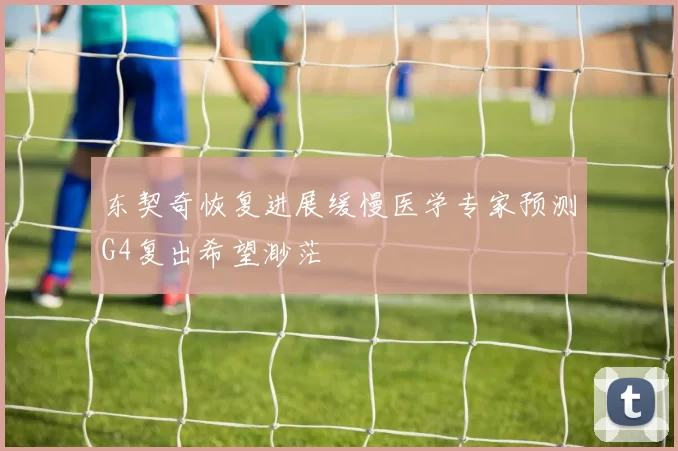 东契奇恢复进展缓慢医学专家预测G4复出希望渺茫