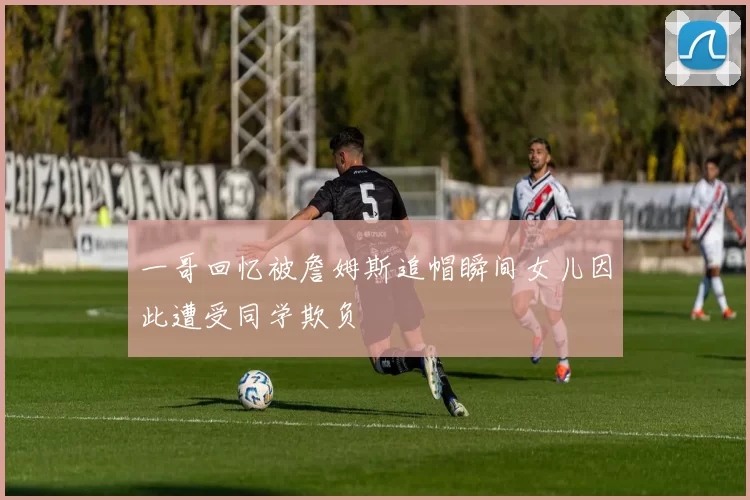 一哥回忆被詹姆斯追帽瞬间女儿因此遭受同学欺负