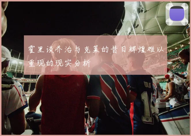 霍里谈乔治与克莱的昔日辉煌难以重现的现实分析