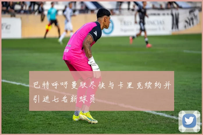 巴特呼吁曼联尽快与卡里克续约并引进七名新球员