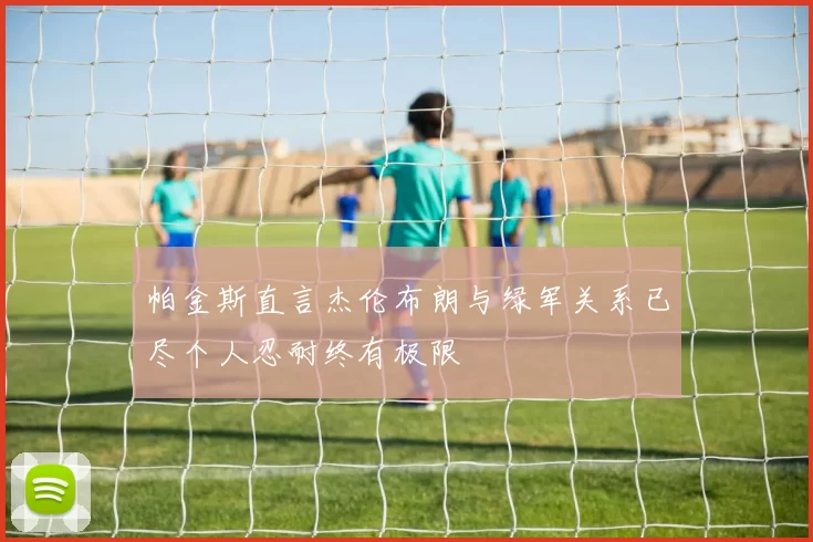 帕金斯直言杰伦布朗与绿军关系已尽个人忍耐终有极限