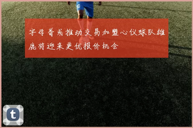 字母哥或推动交易加盟心仪球队雄鹿将迎来更优报价机会