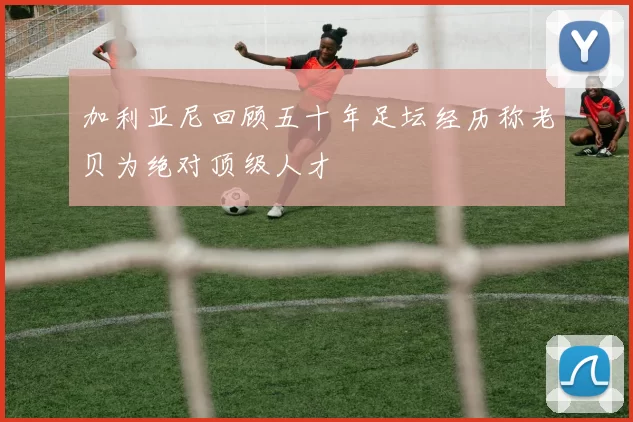 加利亚尼回顾五十年足坛经历称老贝为绝对顶级人才