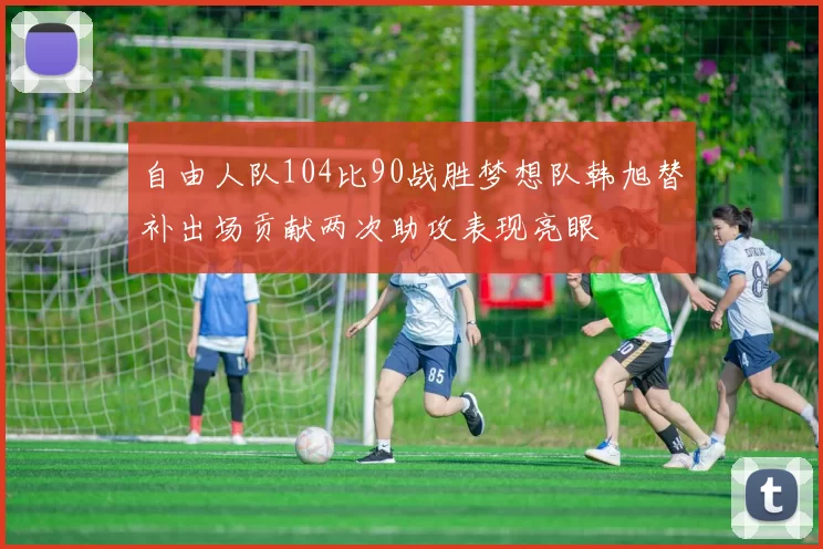 自由人队104比90战胜梦想队韩旭替补出场贡献两次助攻表现亮眼