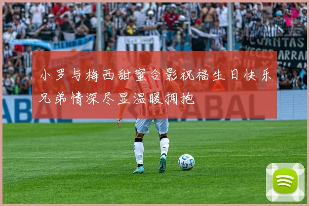 小罗与梅西甜蜜合影祝福生日快乐兄弟情深尽显温暖拥抱